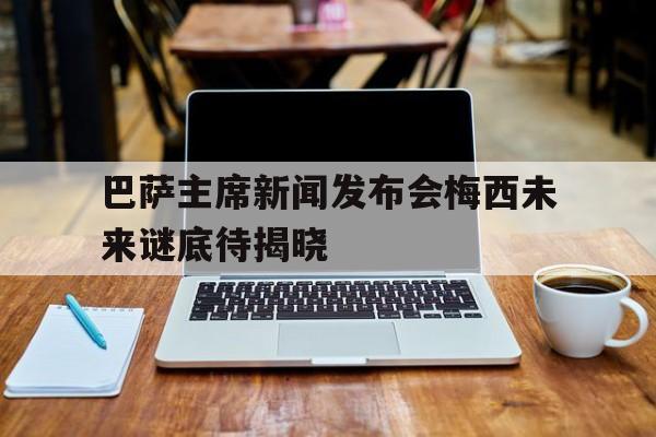 九州平台-关于巴萨主席新闻发布会梅西未来谜底待揭晓的信息