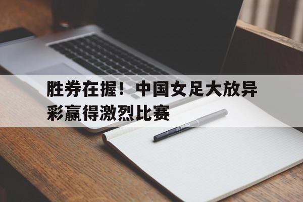 九州平台-胜券在握！中国女足大放异彩赢得激烈比赛(看看中国女足)