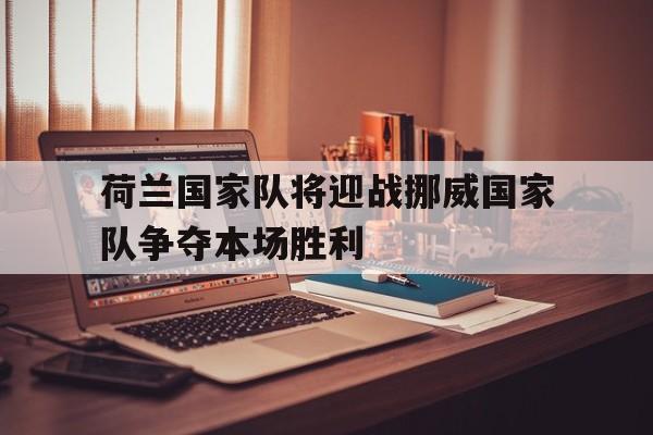 荷兰国家队将迎战挪威国家队争夺本场胜利(荷兰国家队将迎战挪威国家队争夺本场胜利了吗)