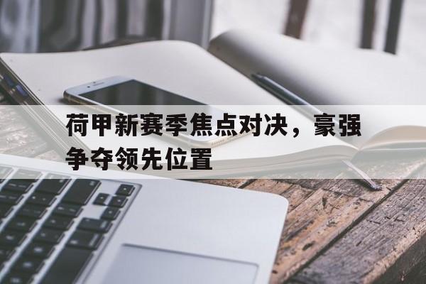 九州娱乐登录入口-包含荷甲新赛季焦点对决，豪强争夺领先位置的词条