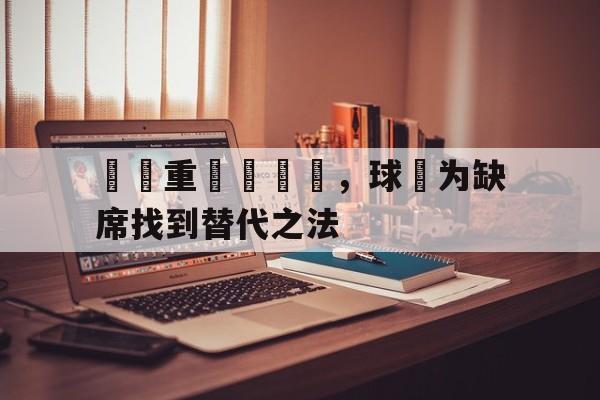 九州娱乐官网-隊長重傷難續戰，球隊为缺席找到替代之法(队长在场上代表他们的球队)