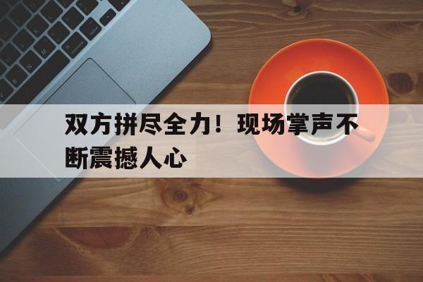 九州平台-双方拼尽全力！现场掌声不断震撼人心(全场响起掌声)